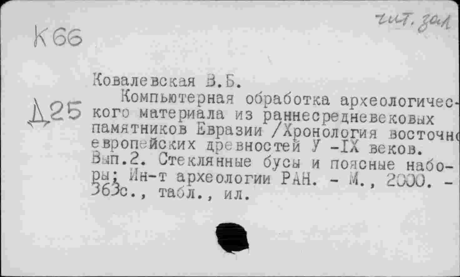 ﻿Ковалевская З.Б.
»	Компьютерная обработка археологичес
j\2o кого материала из раннесрецневековых
памятников Евразии /Хронология восточн европейских древностей У -IX веков.
0ып.2. Стеклянные бусы и поясные наборы- Ин-т археологии РАН. - М., 2000. -363с., табл., ил.